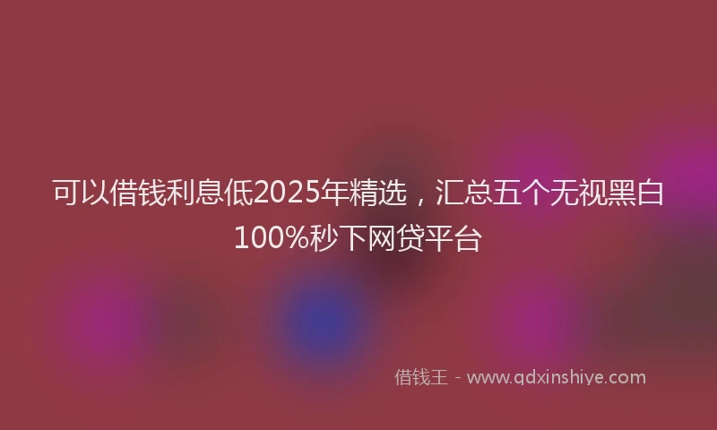 可以借钱利息低2025年精选，汇总五个无视黑白100%秒下网贷平台