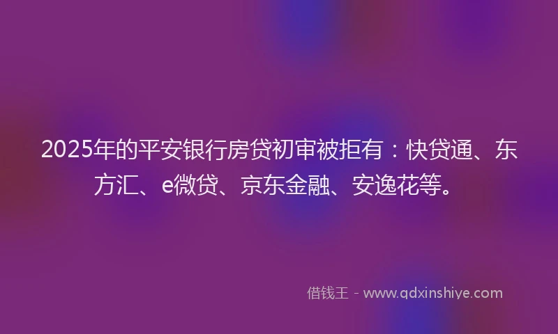2025年的平安银行房贷初审被拒有：快贷通、东方汇、e微贷、京东金融、安逸花等。