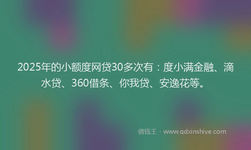 2025年的小额度网贷30多次有：度小满金融、滴水贷、360借条、你我贷、安逸花等。