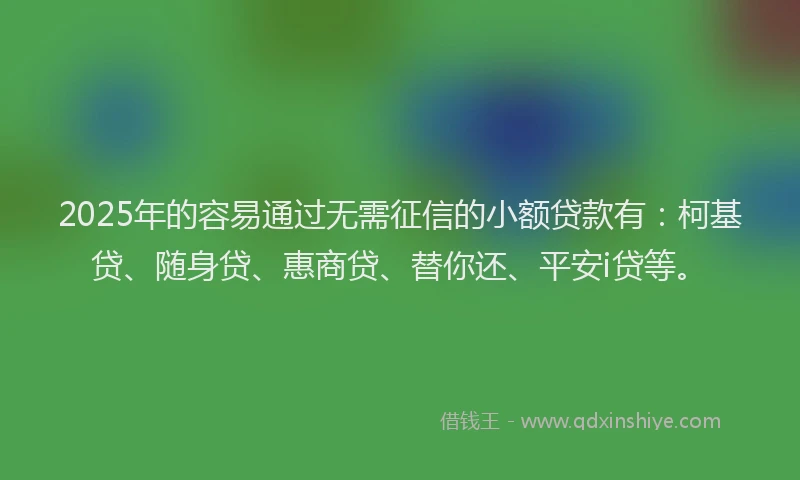2025年的容易通过无需征信的小额贷款有：柯基贷、随身贷、惠商贷、替你还、平安i贷等。