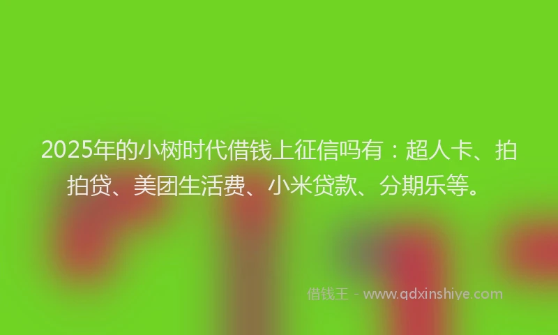 2025年的小树时代借钱上征信吗有：超人卡、拍拍贷、美团生活费、小米贷款、分期乐等。