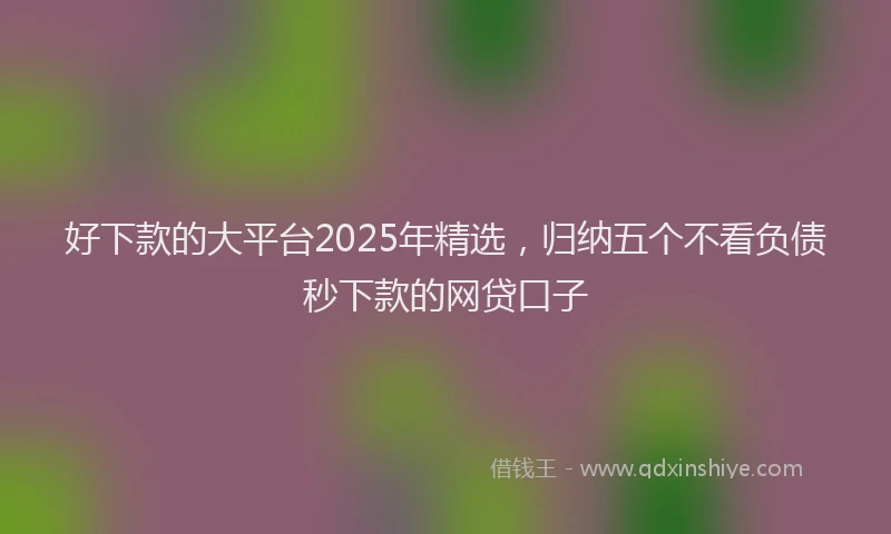 好下款的大平台2025年精选，归纳五个不看负债秒下款的网贷口子