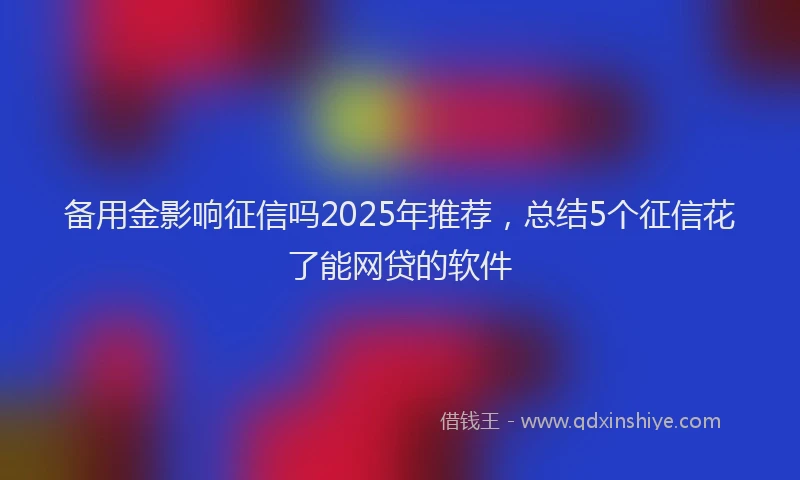 备用金影响征信吗2025年推荐，总结5个征信花了能网贷的软件