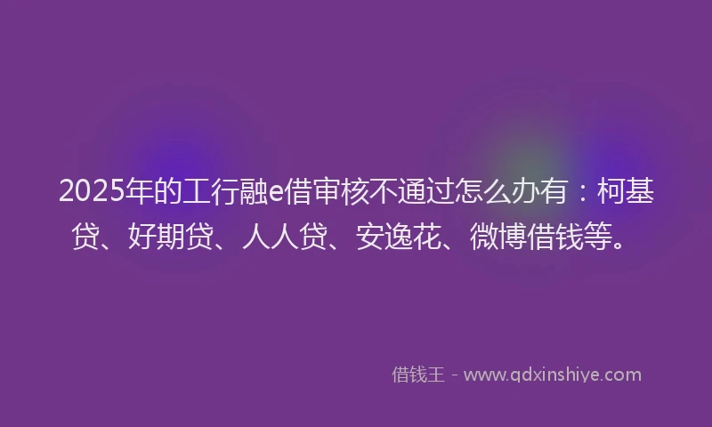 2025年的工行融e借审核不通过怎么办有：柯基贷、好期贷、人人贷、安逸花、微博借钱等。