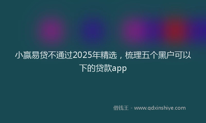 小赢易贷不通过2025年精选，梳理五个黑户可以下的贷款app