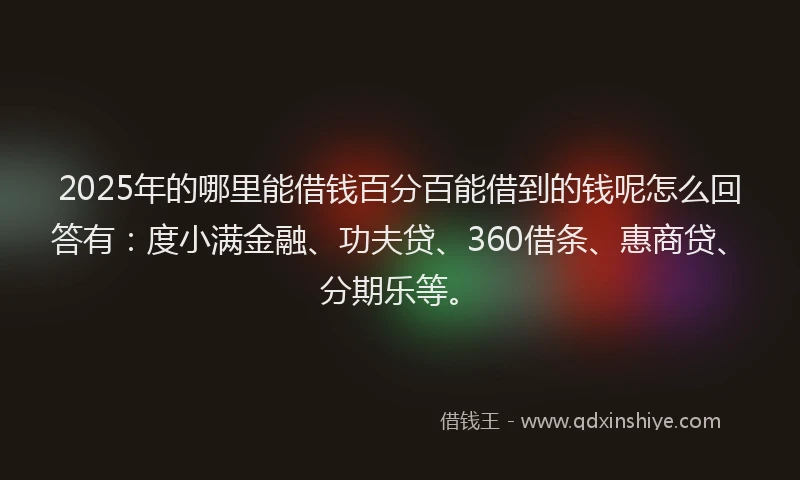 2025年的哪里能借钱百分百能借到的钱呢怎么回答有：度小满金融、功夫贷、360借条、惠商贷、分期乐等。