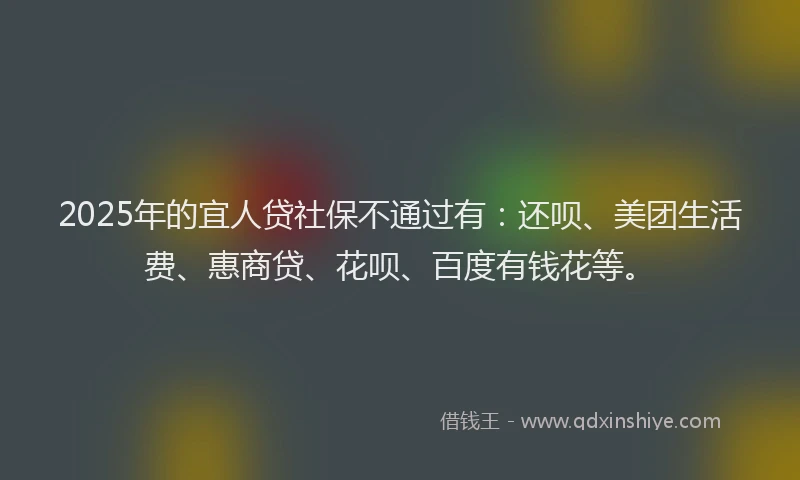 2025年的宜人贷社保不通过有：还呗、美团生活费、惠商贷、花呗、百度有钱花等。