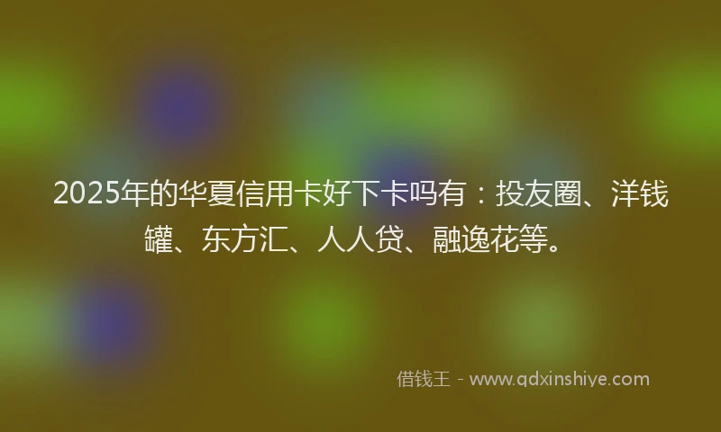 2025年的华夏信用卡好下卡吗有：投友圈、洋钱罐、东方汇、人人贷、融逸花等。