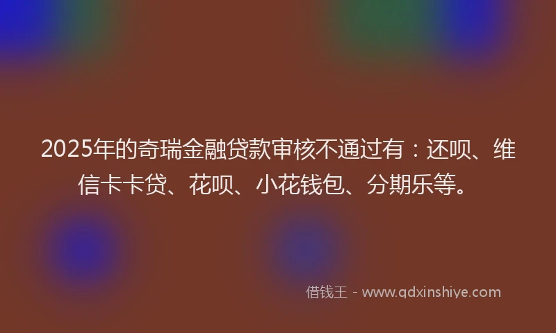 2025年的奇瑞金融贷款审核不通过有：还呗、维信卡卡贷、花呗、小花钱包、分期乐等。