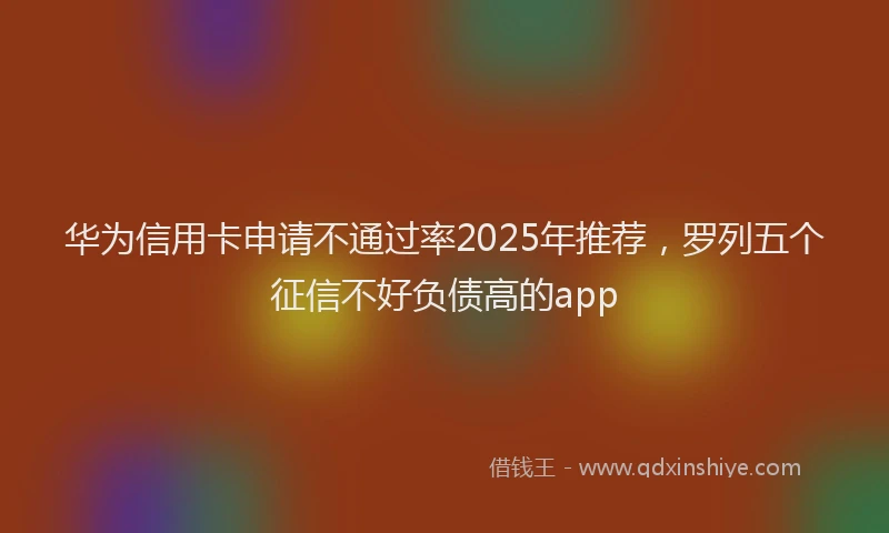 华为信用卡申请不通过率2025年推荐，罗列五个征信不好负债高的app