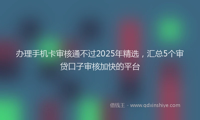 办理手机卡审核通不过2025年精选，汇总5个审贷口子审核加快的平台