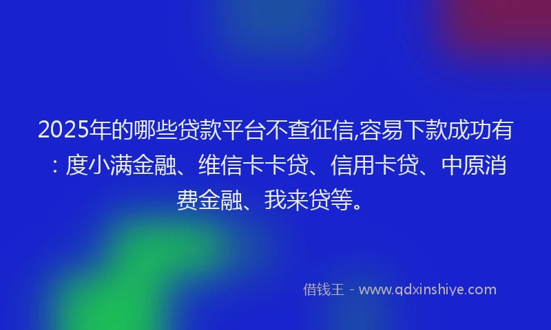 2025年的哪些贷款平台不查征信,容易下款成功有：度小满金融、维信卡卡贷、信用卡贷、中原消费金融、我来贷等。