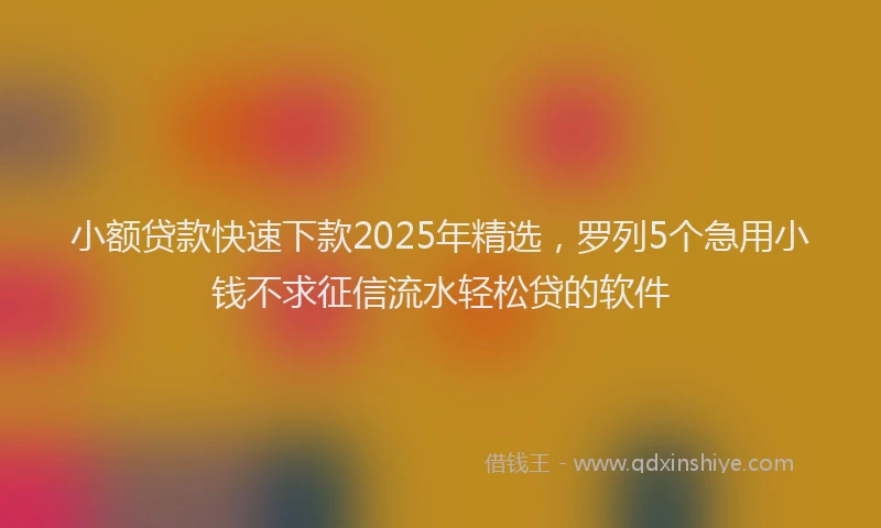 小额贷款快速下款2025年精选，罗列5个急用小钱不求征信流水轻松贷的软件