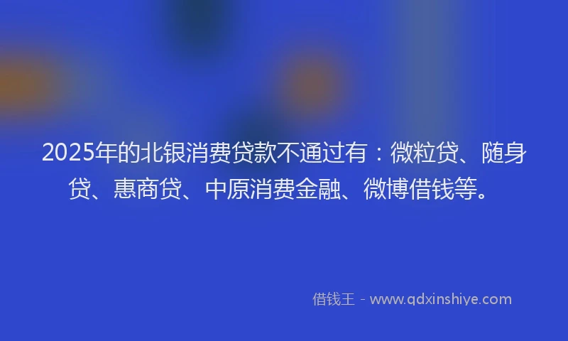 2025年的北银消费贷款不通过有：微粒贷、随身贷、惠商贷、中原消费金融、微博借钱等。
