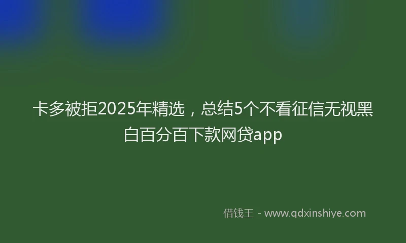 卡多被拒2025年精选，总结5个不看征信无视黑白百分百下款网贷app
