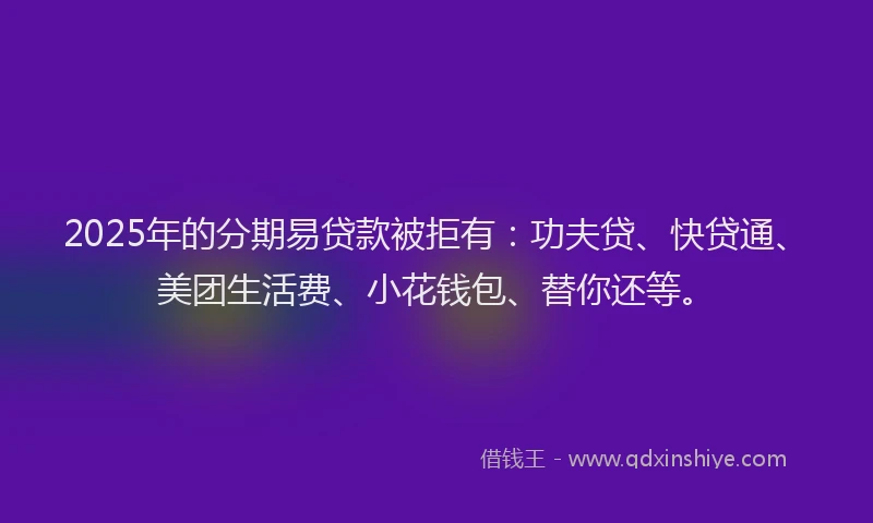 2025年的分期易贷款被拒有：功夫贷、快贷通、美团生活费、小花钱包、替你还等。