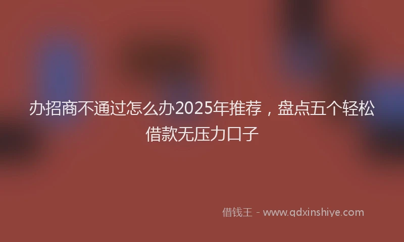 办招商不通过怎么办2025年推荐，盘点五个轻松借款无压力口子