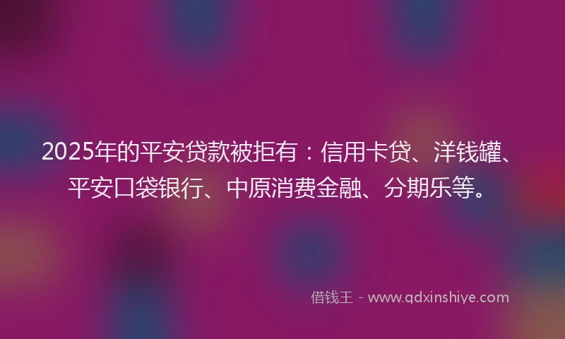 2025年的平安贷款被拒有：信用卡贷、洋钱罐、平安口袋银行、中原消费金融、分期乐等。