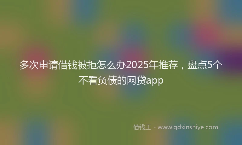 多次申请借钱被拒怎么办2025年推荐，盘点5个不看负债的网贷app
