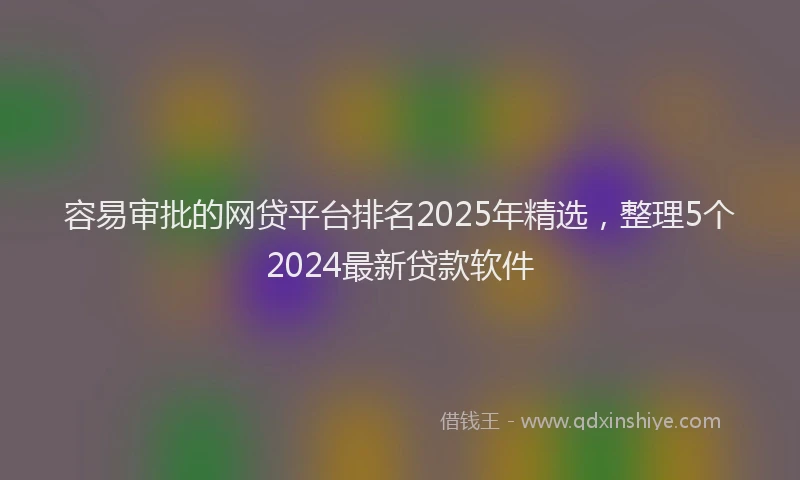 容易审批的网贷平台排名2025年精选，整理5个2024最新贷款软件