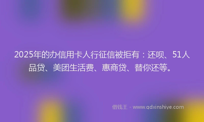 2025年的办信用卡人行征信被拒有：还呗、51人品贷、美团生活费、惠商贷、替你还等。