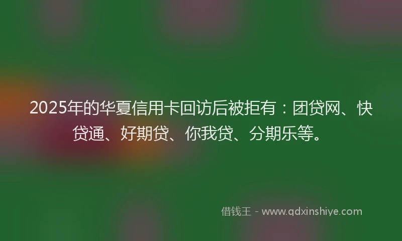 2025年的华夏信用卡回访后被拒有：团贷网、快贷通、好期贷、你我贷、分期乐等。