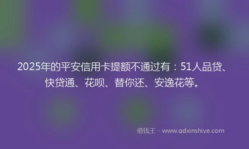 2025年的平安信用卡提额不通过有：51人品贷、快贷通、花呗、替你还、安逸花等。