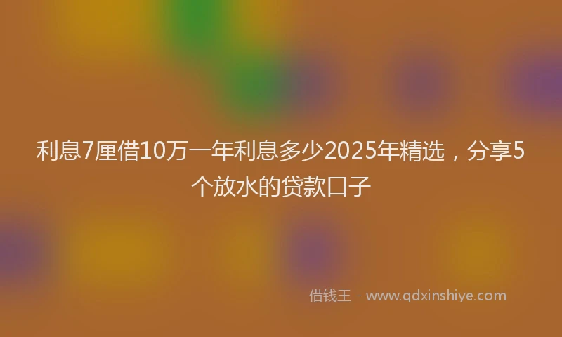 利息7厘借10万一年利息多少2025年精选，分享5个放水的贷款口子