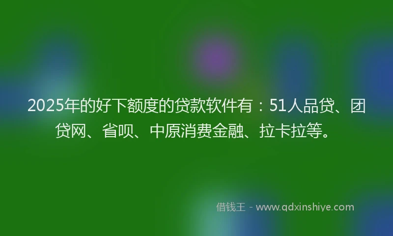 2025年的好下额度的贷款软件有：51人品贷、团贷网、省呗、中原消费金融、拉卡拉等。