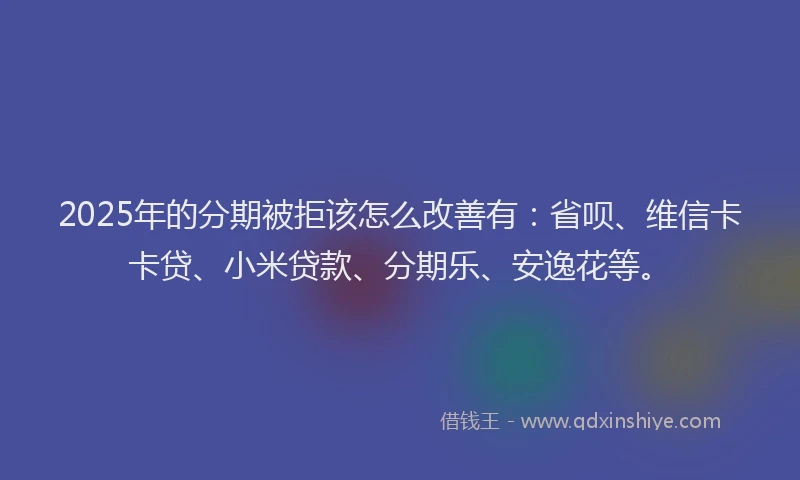 2025年的分期被拒该怎么改善有：省呗、维信卡卡贷、小米贷款、分期乐、安逸花等。