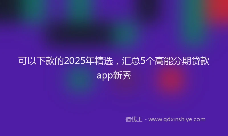 可以下款的2025年精选，汇总5个高能分期贷款app新秀
