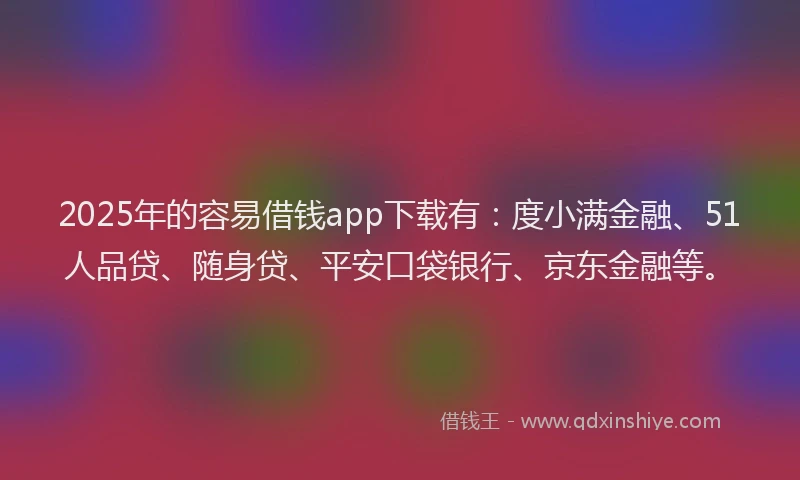 2025年的容易借钱app下载有：度小满金融、51人品贷、随身贷、平安口袋银行、京东金融等。
