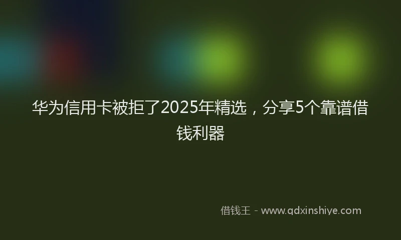 华为信用卡被拒了2025年精选，分享5个靠谱借钱利器