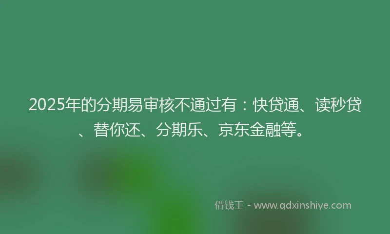 2025年的分期易审核不通过有：快贷通、读秒贷、替你还、分期乐、京东金融等。