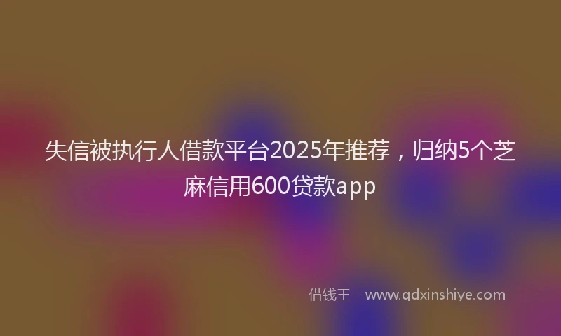 失信被执行人借款平台2025年推荐，归纳5个芝麻信用600贷款app