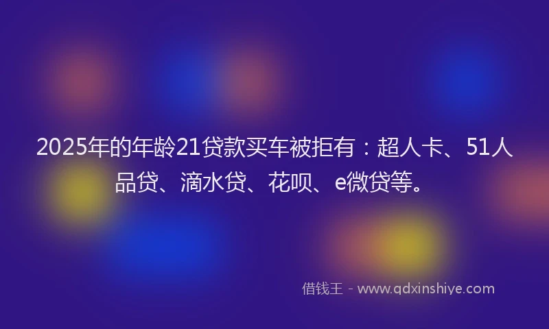 2025年的年龄21贷款买车被拒有：超人卡、51人品贷、滴水贷、花呗、e微贷等。