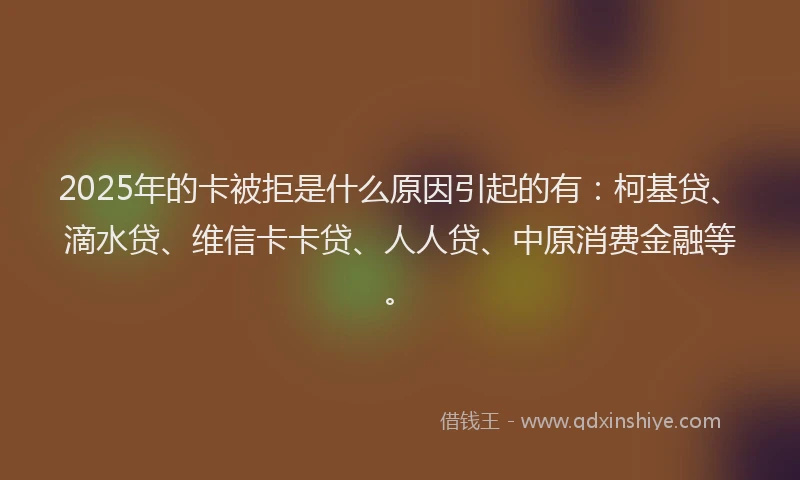 2025年的卡被拒是什么原因引起的有：柯基贷、滴水贷、维信卡卡贷、人人贷、中原消费金融等。