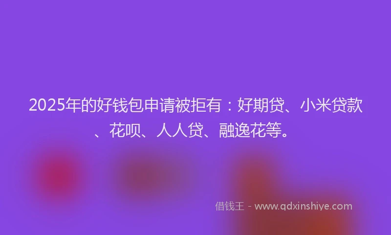 2025年的好钱包申请被拒有：好期贷、小米贷款、花呗、人人贷、融逸花等。