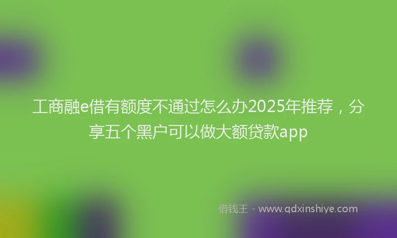 工商融e借有额度不通过怎么办2025年推荐，分享五个黑户可以做大额贷款app