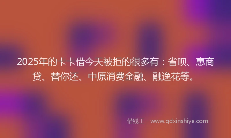 2025年的卡卡借今天被拒的很多有：省呗、惠商贷、替你还、中原消费金融、融逸花等。