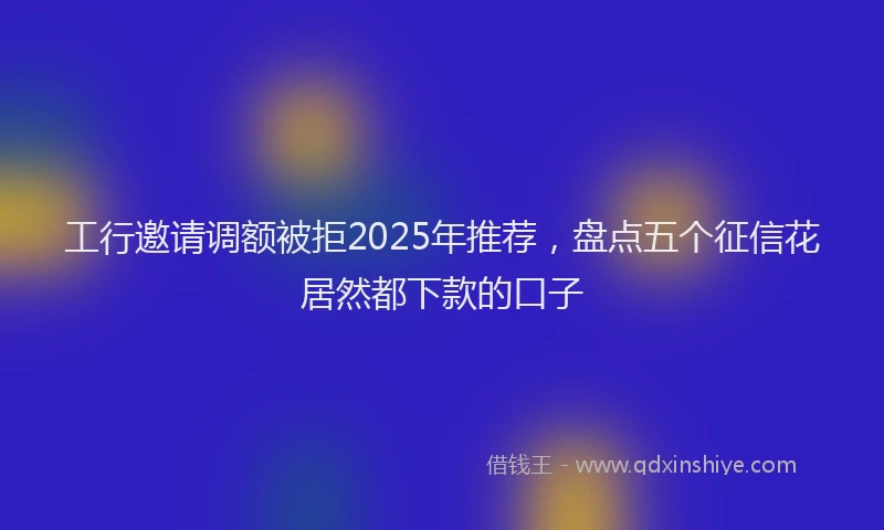 工行邀请调额被拒2025年推荐，盘点五个征信花居然都下款的口子