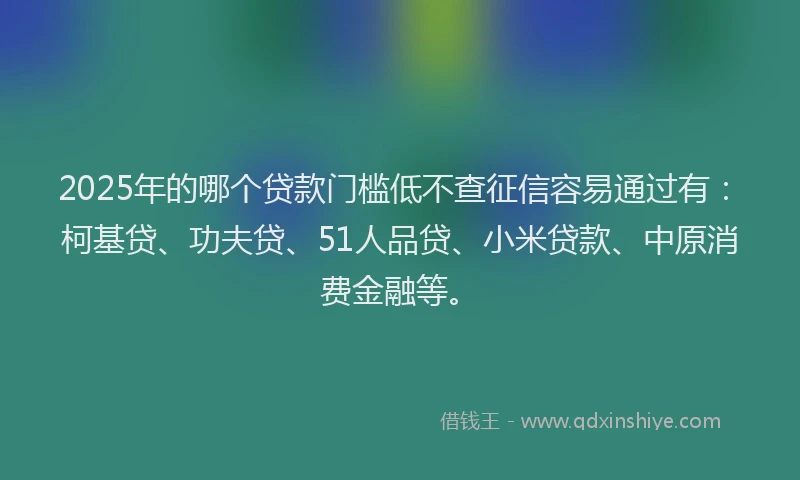 2025年的哪个贷款门槛低不查征信容易通过有：柯基贷、功夫贷、51人品贷、小米贷款、中原消费金融等。