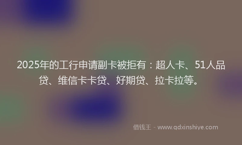 2025年的工行申请副卡被拒有：超人卡、51人品贷、维信卡卡贷、好期贷、拉卡拉等。