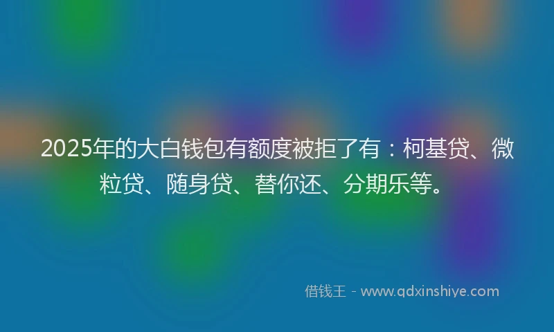 2025年的大白钱包有额度被拒了有：柯基贷、微粒贷、随身贷、替你还、分期乐等。