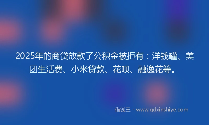 2025年的商贷放款了公积金被拒有：洋钱罐、美团生活费、小米贷款、花呗、融逸花等。