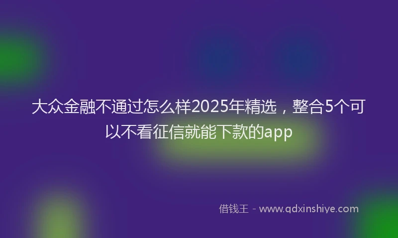大众金融不通过怎么样2025年精选，整合5个可以不看征信就能下款的app
