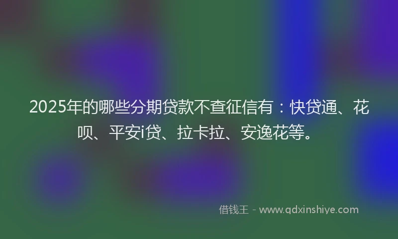 2025年的哪些分期贷款不查征信有：快贷通、花呗、平安i贷、拉卡拉、安逸花等。