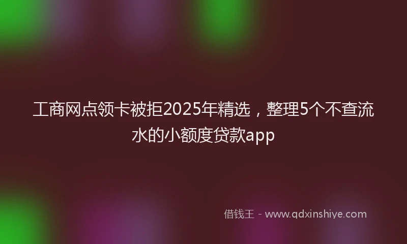 工商网点领卡被拒2025年精选，整理5个不查流水的小额度贷款app