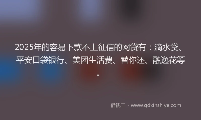 2025年的容易下款不上征信的网贷有：滴水贷、平安口袋银行、美团生活费、替你还、融逸花等。