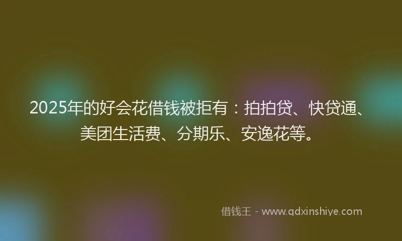 2025年的好会花借钱被拒有：拍拍贷、快贷通、美团生活费、分期乐、安逸花等。